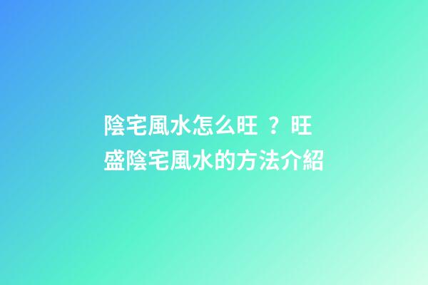 陰宅風水怎么旺？旺盛陰宅風水的方法介紹